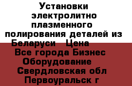 Установки электролитно-плазменного  полирования деталей из Беларуси › Цена ­ 100 - Все города Бизнес » Оборудование   . Свердловская обл.,Первоуральск г.